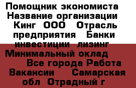 Помощник экономиста › Название организации ­ Кинг, ООО › Отрасль предприятия ­ Банки, инвестиции, лизинг › Минимальный оклад ­ 25 000 - Все города Работа » Вакансии   . Самарская обл.,Отрадный г.